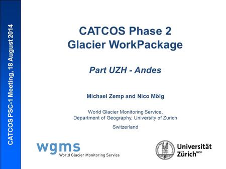 CATCOS PSC-1 Meeting, 18 August 2014 CATCOS Phase 2 Glacier WorkPackage Part UZH - Andes Michael Zemp and Nico Mölg World Glacier Monitoring Service, Department.