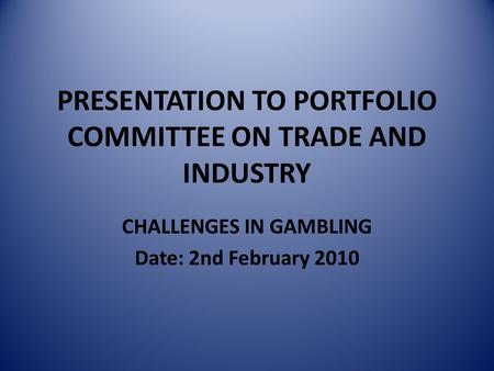 PRESENTATION TO PORTFOLIO COMMITTEE ON TRADE AND INDUSTRY CHALLENGES IN GAMBLING Date: 2nd February 2010.