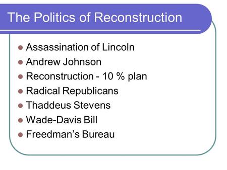 The Politics of Reconstruction Assassination of Lincoln Andrew Johnson Reconstruction - 10 % plan Radical Republicans Thaddeus Stevens Wade-Davis Bill.
