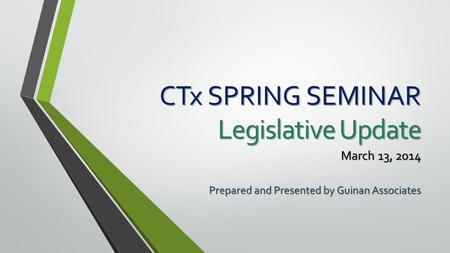 CTx SPRING SEMINAR Legislative Update March 13, 2014 Prepared and Presented by Guinan Associates.