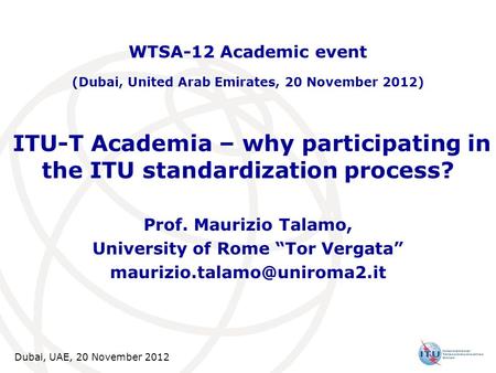 Dubai, UAE, 20 November 2012 ITU-T Academia – why participating in the ITU standardization process? Prof. Maurizio Talamo, University of Rome “Tor Vergata”