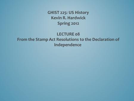 GHIST 225: US History Kevin R. Hardwick Spring 2012 LECTURE 08 From the Stamp Act Resolutions to the Declaration of Independence.