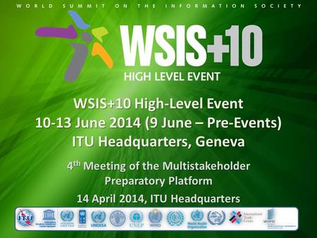 WSIS+10 High-Level Event 10-13 June 2014 (9 June – Pre-Events) ITU Headquarters, Geneva 4 th Meeting of the Multistakeholder Preparatory Platform 14 April.
