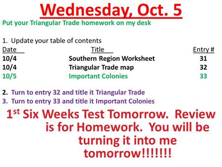 Wednesday, Oct. 5 Put your Triangular Trade homework on my desk 1. Update your table of contents DateTitle Entry # 10/4Southern Region Worksheet 31 10/4Triangular.