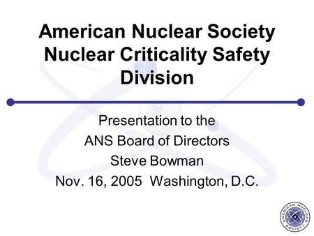 American Nuclear Society Nuclear Criticality Safety Division Presentation to the ANS Board of Directors Steve Bowman Nov. 16, 2005 Washington, D.C.