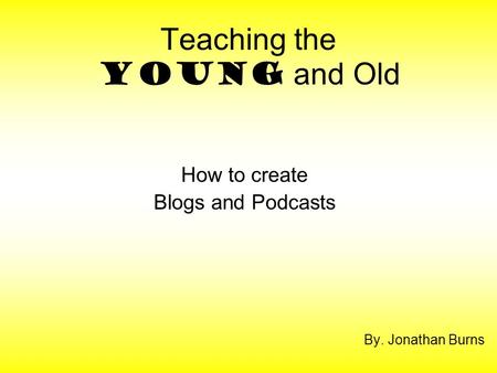 Teaching the Young and Old By. Jonathan Burns How to create Blogs and Podcasts.