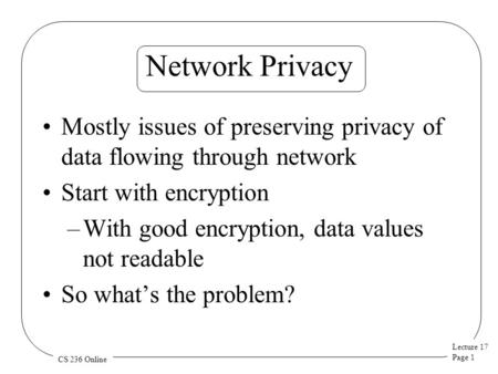 Lecture 17 Page 1 CS 236 Online Network Privacy Mostly issues of preserving privacy of data flowing through network Start with encryption –With good encryption,