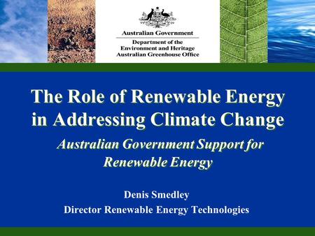 The Role of Renewable Energy in Addressing Climate Change Australian Government Support for Renewable Energy Denis Smedley Director Renewable Energy Technologies.