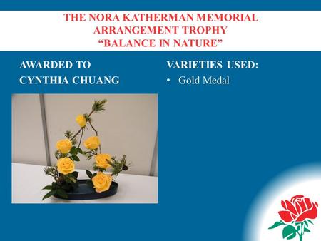 THE NORA KATHERMAN MEMORIAL ARRANGEMENT TROPHY “BALANCE IN NATURE” AWARDED TO CYNTHIA CHUANG VARIETIES USED: Gold Medal.