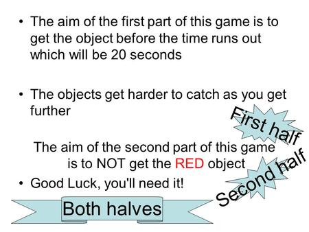 The aim of the first part of this game is to get the object before the time runs out which will be 20 seconds The objects get harder to catch as you get.