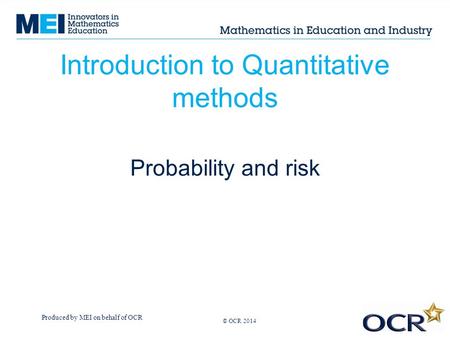 Produced by MEI on behalf of OCR © OCR 2013 Introduction to Quantitative methods Probability and risk © OCR 2014.