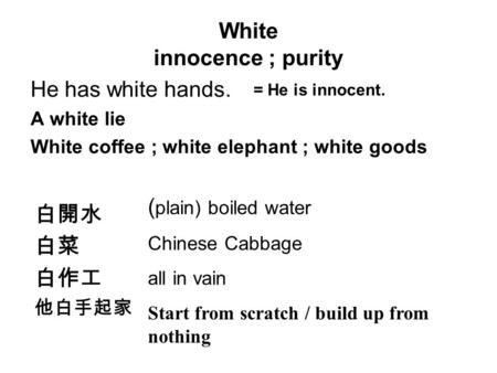 White innocence ; purity He has white hands. A white lie White coffee ; white elephant ; white goods = He is innocent. 白開水 白菜 白作工 他白手起家 ( plain) boiled.