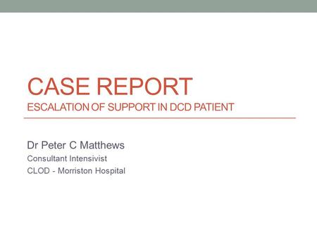 CASE REPORT ESCALATION OF SUPPORT IN DCD PATIENT Dr Peter C Matthews Consultant Intensivist CLOD - Morriston Hospital.