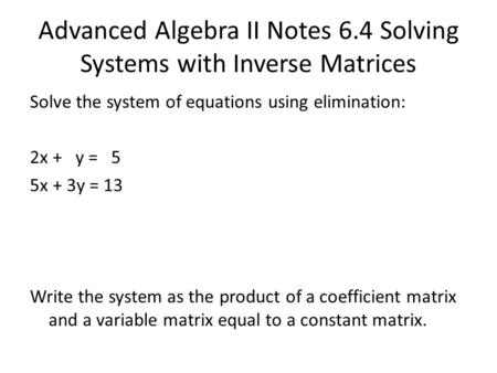 Advanced Algebra II Notes 6.4 Solving Systems with Inverse Matrices Solve the system of equations using elimination: 2x + y = 5 5x + 3y = 13 Write the.