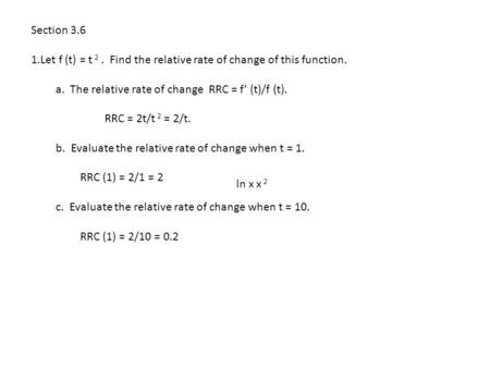Section 3.6 1.Let f (t) = t 2. Find the relative rate of change of this function. a. The relative rate of change RRC = f’ (t)/f (t). RRC = 2t/t 2 = 2/t.