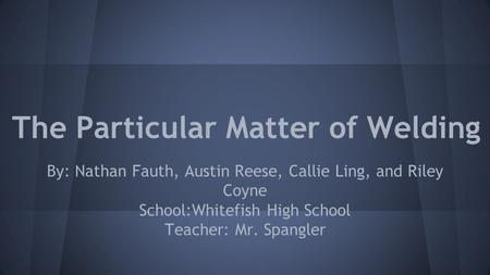 The Particular Matter of Welding By: Nathan Fauth, Austin Reese, Callie Ling, and Riley Coyne School:Whitefish High School Teacher: Mr. Spangler.