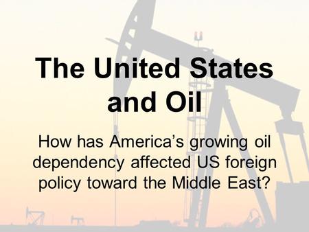 The United States and Oil How has America’s growing oil dependency affected US foreign policy toward the Middle East?
