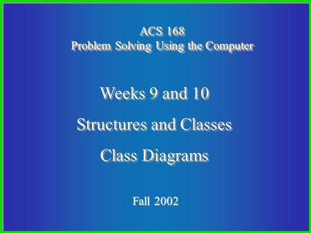 1 Fall 2002 ACS 168 Problem Solving Using the Computer Weeks 9 and 10 Structures and Classes Class Diagrams Weeks 9 and 10 Structures and Classes Class.