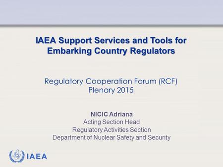 IAEA IAEA Support Services and Tools for Embarking Country Regulators Regulatory Cooperation Forum (RCF) Plenary 2015 NICIC Adriana Acting Section Head.