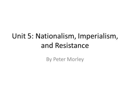 Unit 5: Nationalism, Imperialism, and Resistance By Peter Morley.