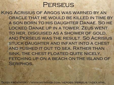 Perseus King Acrisius of Argos was warned by an oracle that he would be killed in time by a son born to his daughter Danae. So he locked Danae up in a.