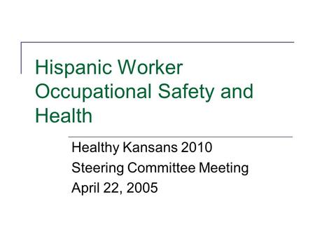 Hispanic Worker Occupational Safety and Health Healthy Kansans 2010 Steering Committee Meeting April 22, 2005.