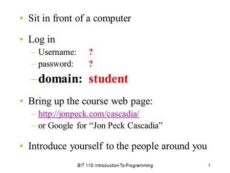 BIT 115: Introduction To Programming1 Sit in front of a computer Log in –Username: ? –password: ? –domain: student Bring up the course web page: –http://jonpeck.com/cascadia/http://jonpeck.com/cascadia/