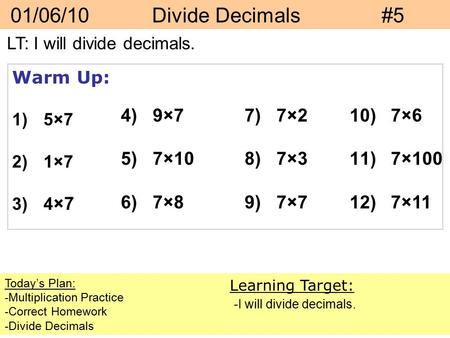 01/06/10 Divide Decimals#5 Today’s Plan: -Multiplication Practice -Correct Homework -Divide Decimals Learning Target: -I will divide decimals. Warm Up: