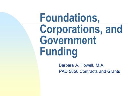Foundations, Corporations, and Government Funding Barbara A. Howell, M.A. PAD 5850 Contracts and Grants.