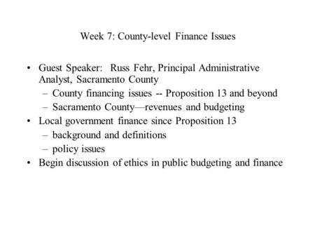 Week 7: County-level Finance Issues Guest Speaker:  Russ Fehr, Principal Administrative Analyst, Sacramento County –County financing issues -- Proposition.