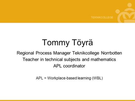 TEKNIKCOLLEGE Tommy Töyrä Regional Process Manager Teknikcollege Norrbotten Teacher in technical subjects and mathematics APL coordinator APL = Workplace-based.