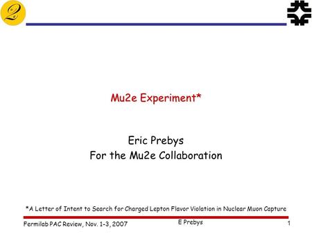 Fermilab PAC Review, Nov. 1-3, 2007 E Prebys 1 Mu2e Experiment* Eric Prebys For the Mu2e Collaboration *A Letter of Intent to Search for Charged Lepton.