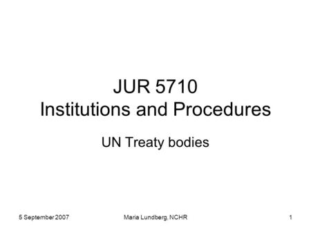 5 September 2007Maria Lundberg, NCHR1 JUR 5710 Institutions and Procedures UN Treaty bodies.