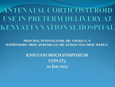 PRINCIPAL INVESTIGATOR: DR. GWAKO G. N SUPERVISORS: PROF. QURESHI Z.N; DR. KUDOYI W.O; PROF. WERE F. KNH/UON MNCH SYMPOSIUM UON LT3 10-Jan-2013.