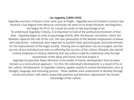 Lev Vygotsky (1896-1934). Vygotsky was born in Russia in the same year as Piaget. Vygotsky was not trained in science but received a law degree from Moscow.
