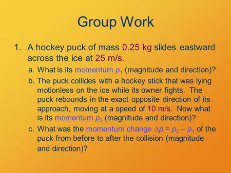 Group Work 1.A hockey puck of mass 0.25 kg slides eastward across the ice at 25 m/s. a.What is its momentum p 1 (magnitude and direction)? b.The puck collides.