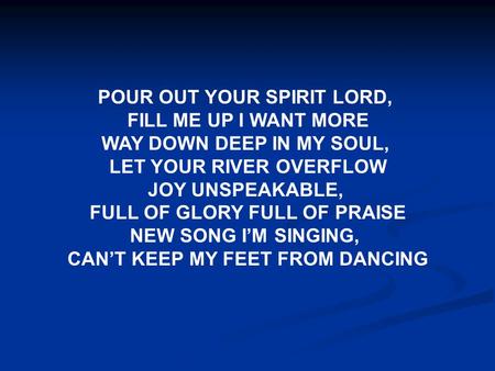 POUR OUT YOUR SPIRIT LORD, FILL ME UP I WANT MORE WAY DOWN DEEP IN MY SOUL, LET YOUR RIVER OVERFLOW JOY UNSPEAKABLE, FULL OF GLORY FULL OF PRAISE NEW SONG.