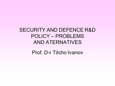 SECURITY AND DEFENCE R&D POLICY – PROBLEMS AND ATERNATIVES Prof. D-r Tilcho Ivanov.