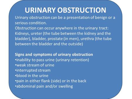 URINARY OBSTRUCTION Urinary obstruction can be a presentation of benign or a serious condition. Obstruction can occur anywhere in the urinary tract: Kidneys,