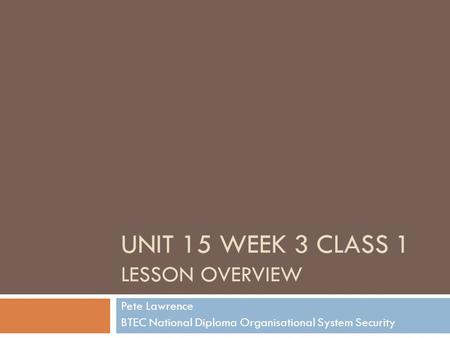 UNIT 15 WEEK 3 CLASS 1 LESSON OVERVIEW Pete Lawrence BTEC National Diploma Organisational System Security.
