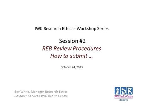 IWK Research Ethics - Workshop Series Session #2 REB Review Procedures How to submit … October 24, 2013 Bev White, Manager, Research Ethics Research Services,