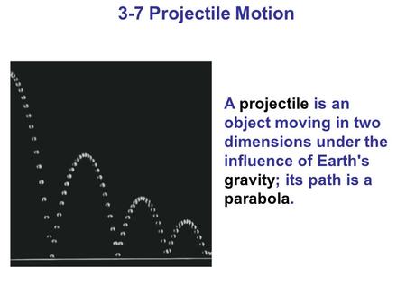3-7 Projectile Motion A projectile is an object moving in two dimensions under the influence of Earth's gravity; its path is a parabola.