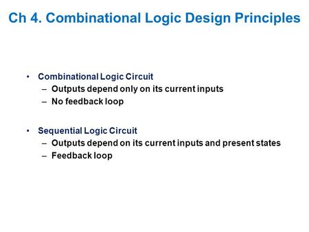 Ch 4. Combinational Logic Design Principles Combinational Logic Circuit –Outputs depend only on its current inputs –No feedback loop Sequential Logic Circuit.