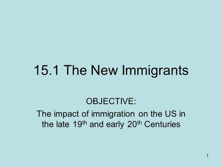 1 15.1 The New Immigrants OBJECTIVE: The impact of immigration on the US in the late 19 th and early 20 th Centuries.