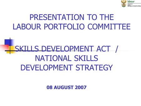 PRESENTATION TO THE LABOUR PORTFOLIO COMMITTEE SKILLS DEVELOPMENT ACT / NATIONAL SKILLS DEVELOPMENT STRATEGY 08 AUGUST 2007.
