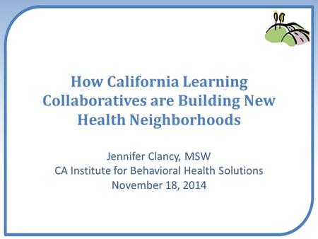 How California Learning Collaboratives are Building New Health Neighborhoods Jennifer Clancy, MSW CA Institute for Behavioral Health Solutions November.