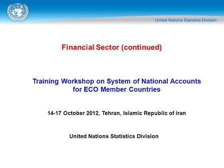 Financial Sector (continued) Training Workshop on System of National Accounts for ECO Member Countries 14-17 October 2012, Tehran, Islamic Republic of.