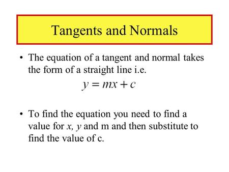 Tangents and Normals The equation of a tangent and normal takes the form of a straight line i.e. To find the equation you need to find a value for x, y.