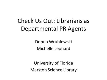 Check Us Out: Librarians as Departmental PR Agents Donna Wrublewski Michelle Leonard University of Florida Marston Science Library.