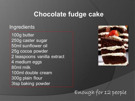 Chocolate fudge cake Ingredients 100g butter 250g caster sugar 50ml sunflower oil 25g cocoa powder 2 teaspoons vanilla extract 4 medium eggs 80ml milk.